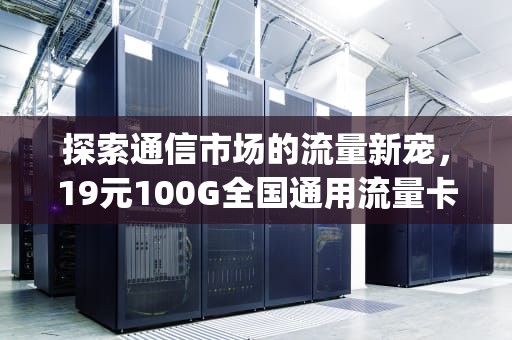 探索通信市场的流量新宠，19元100G全国通用流量卡，流量卡19元100g全国通用有套路吗