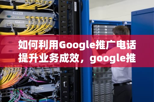 如何利用Google推广电话提升业务成效，google推广怎么样