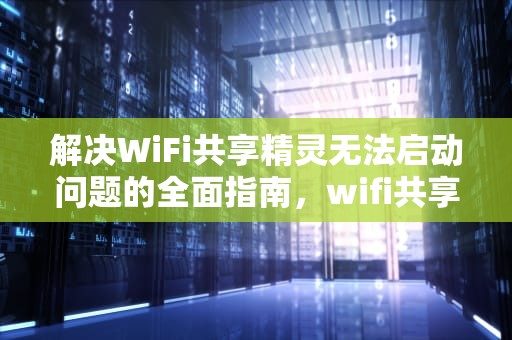 解决WiFi共享精灵无法启动问题的全面指南，wifi共享精灵无法启动怎么办
