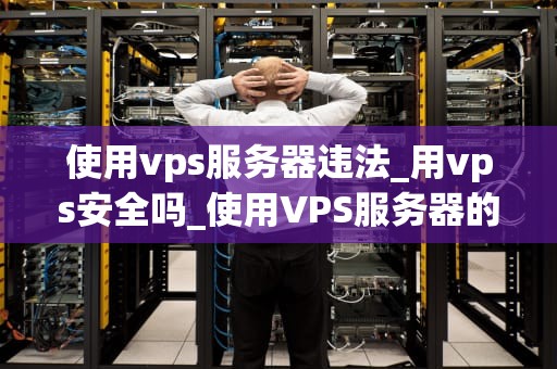 使用vps服务器违法_用vps安全吗_使用VPS服务器的合法性问题探讨
