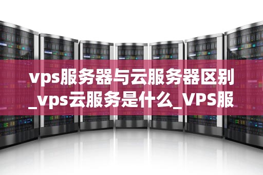 vps服务器与云服务器区别_vps云服务是什么_VPS服务器与云服务器的区别