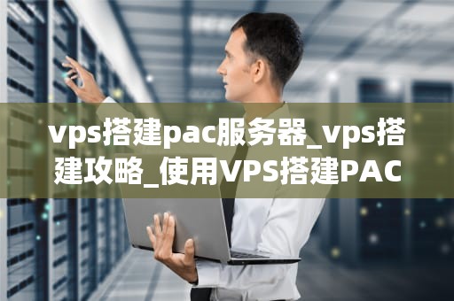 vps搭建pac服务器_vps搭建攻略_使用VPS搭建PAC服务器的全面指南
