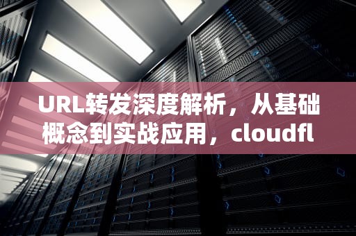 URL转发深度解析，从基础概念到实战应用，cloudflare隐性url转发