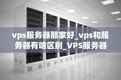 vps服务器那家好_vps和服务器有啥区别_VPS服务器选择指南：哪家最好？