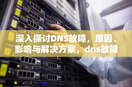 深入探讨DNS故障，原因、影响与解决方案，dns故障怎么处理