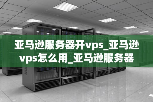 亚马逊服务器开vps_亚马逊vps怎么用_亚马逊服务器开启VPS服务：一种全新的网络解决方案