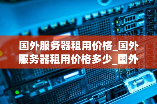 国外服务器租用价格_国外服务器租用价格多少_国外服务器租用价格及其影响因素分析