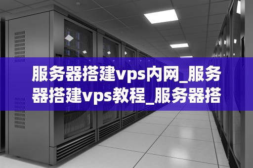 服务器搭建vps内网_服务器搭建vps教程_服务器搭建VPS内网的全面指南