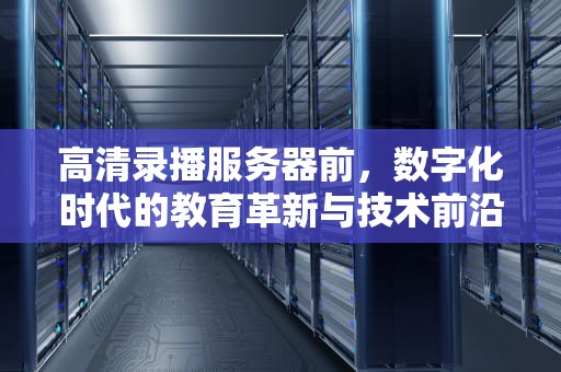 高清录播服务器前，数字化时代的教育革新与技术前沿，高清录播服务器前-正片