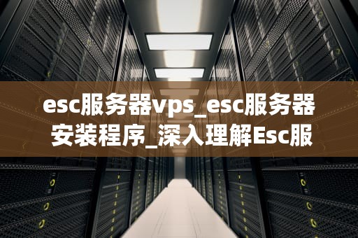 esc服务器vps_esc服务器 安装程序_深入理解Esc服务器VPS及其应用