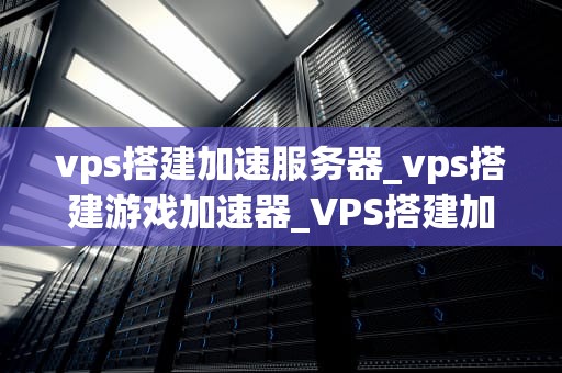 vps搭建加速服务器_vps搭建游戏加速器_VPS搭建加速服务器的全面指南