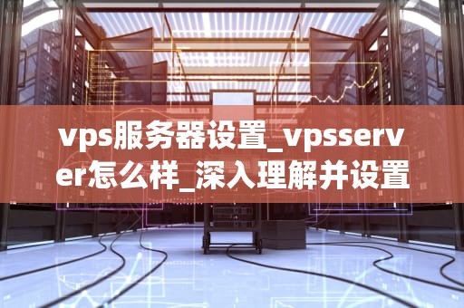 vps服务器设置_vpsserver怎么样_深入理解并设置您的VPS服务器