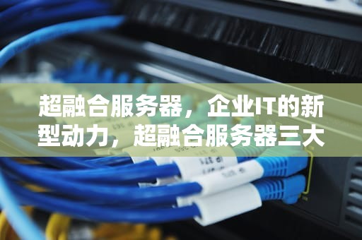 超融合服务器，企业IT的新型动力，超融合服务器三大品牌