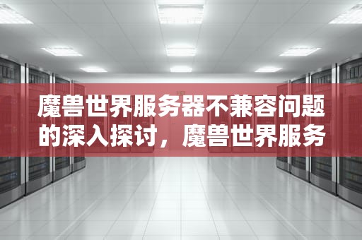 魔兽世界服务器不兼容问题的深入探讨，魔兽世界服务器不兼容是怎么回事