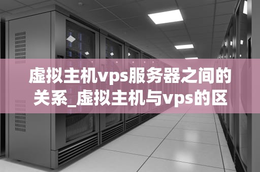 虚拟主机vps服务器之间的关系_虚拟主机与vps的区别_虚拟主机与VPS服务器之间的关系