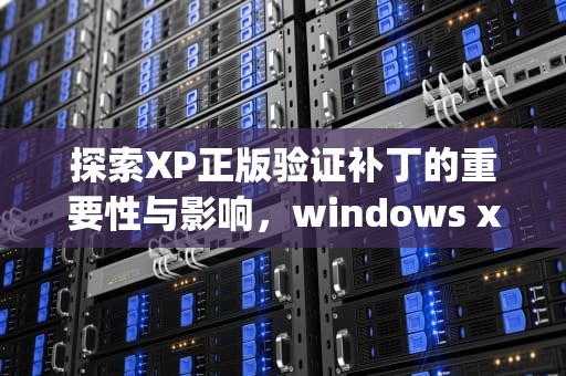 探索XP正版验证补丁的重要性与影响，windows xp sp3正版认证补丁